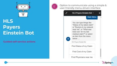 HLS Payer Einstein Bot - Drive Member Self Service and Agent Efficiency. The bot is built using a unique Natural Language Processing (NLP) engine. It'll answer your members' requests related to billing & network service inquiries like the cost/status of claims & near physician location with unparalleled precision. HLS Payer Einstein Bot - Drive Member Self Service and Agent Efficiency. The bot is built using a unique Natural Language Processing (NLP) engine. It'll answer your members' requests related to billing & network service inquiries like the cost/status of claims & near physician location with unparalleled precision.