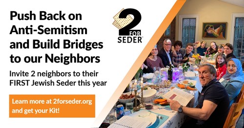 2 for Seder is ready for our second year of grassroots activism, fighting against hate and anti-Semitism.  We encourage every Jewish adult to invite 2 people of a different faith to their first Seder either at home or in the community.  We push back on anti-Semitism while building bridges to our neighbors.