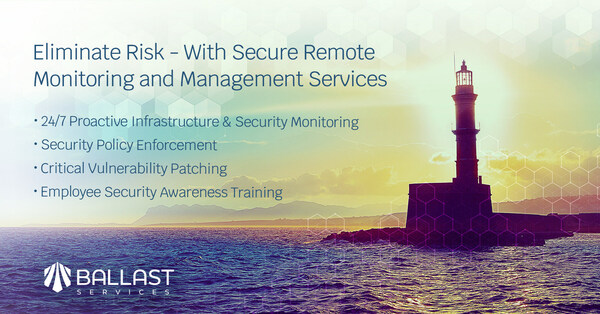 Ballast's secure IT remote monitoring and management services eliminate risk and improve the reliability and security of businesses. Today’s workforce is quickly evolving to “work from anywhere” and these critical 24x7 services are designed to identify and reduce the evolving risks facing companies and their employees.