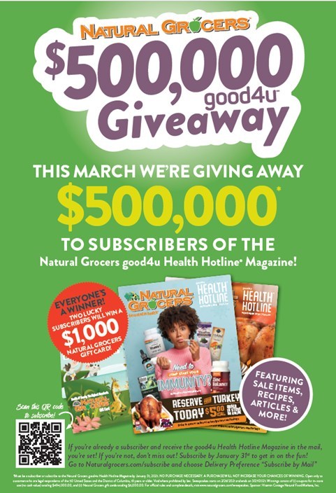 Natural Grocers is giving away $500,000 in coupons and gift cards to subscribers of its good4u Health Hotline Magazine. Customers must be subscribed by Sunday, January 31, 2021 in order to receive the March issue. Everyone is a winner. Natural Grocers is giving away $500,000 in coupons and gift cards to subscribers of its good4u Health Hotline Magazine. Customers must be subscribed by Sunday, January 31, 2021 in order to receive the March issue. Everyone is a winner.