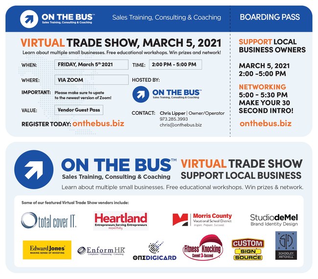 Join the Virtual Trade Show for no charge on March 5, 2021 2:00 pm-5:30pm Participants attending will get a chance to learn about more than a dozen small businesses in the New Jersey area, talk to decision-makers, attend free educational workshops, win prizes, and network. Event including vendors On the Bus, Total cover It, Fitness Knocking, Studio demel, Schooley Mitchell, Enform Hr, Custom Sign Source, Id Seal, Brick n Mortar Marketing and George J. Keller & Sons.