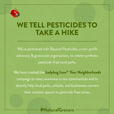 Along with local organizations, Natural Grocers’ fundraising efforts help convert parks and recreational areas to exclusively organic practices and to eliminate the use of synthetic pesticides and fertilizers. Natural Grocers long-term partnership with Beyond Pesticides inspired the launch of the “Ladybug Love Your Neighborhoods” campaign in states where Natural Grocers operates stores including Colorado, Washington, Arizona, and Oregon.