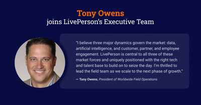 LivePerson, Inc. (Nasdaq: LPSN), the global leader in conversational AI, today announced the appointment of Tony Owens as President of Worldwide Field Operations. Owens will lead and scale LivePerson’s field strategy and operations as the company enters its next stage of growth and expands its mission of bringing trusted conversational AI to the world’s top brands.