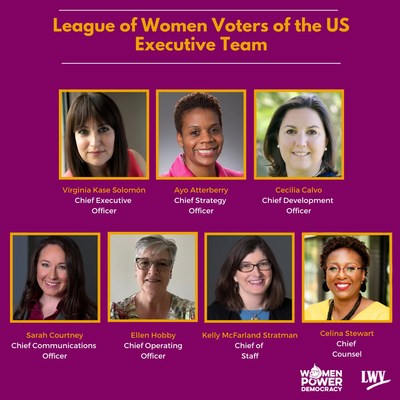 [IMAGE DEPICTING NEW EXECUTIVE TEAM: League of Women Voters of the US Executive Team; Virginia Kase Solomon, Chief Executive Officer; Ayo Atterberry, Chief Strategy Officer; Cecilia Calvo, Chief Development Officer; Sarah Courtney, Chief Communications Officer; Ellen Hobby, Chief Operating Officer; Kelly McFarland Stratman, Chief of Staff; Celina Stewart, Chief Counsel; LOGOS: Women Power Democracy and League of Women Voters logos]