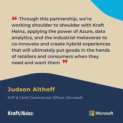 “Through this collaboration, we’re working shoulder to shoulder with Kraft Heinz, applying the power of Azure, data analytics and the industrial metaverse to co-innovate and create hybrid experiences that will ultimately put goods in the hands of retailers and consumers when they need and want them." - Judson Althoff, EVP & Chief Commercial Officer, Microsoft