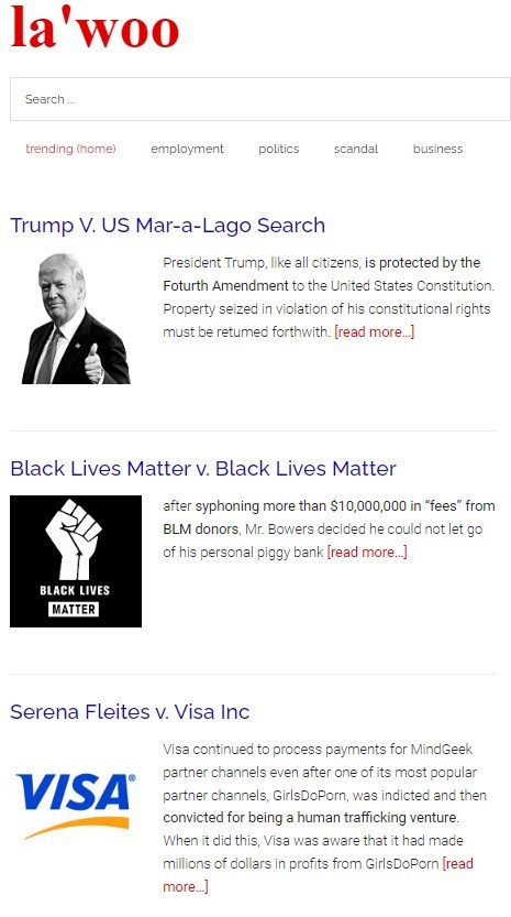 La’woo has 5 searchable categories for lawsuits – trending, employment, politics, scandal, and business. Filings are presented in a synopsis format with pull quotes that cut to the heart of the complaint. La’woo has 5 searchable categories for lawsuits – trending, employment, politics, scandal, and business. Filings are presented in a synopsis format with pull quotes that cut to the heart of the complaint.