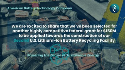 American Battery Technology Company was selected for a highly competitive <money>$150 million</money> federal grant to be applied towards the construction of its second lithium-ion battery recycling facility.  Supporting America’s transition to electrification, this expansion of the company’s critical commercial operations of next-generation lithium-ion battery recycling technologies further develops the North American closed-loop battery metals supply chain.