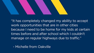 “It has completely changed my ability to accept work opportunities that are in other cities because I need to be home for my kids at certain times before and after school which I couldn’t manage on regular highways due to traffic.”
  - Michelle from Oakville (CNW Group/407 ETR Concession Company Limited)