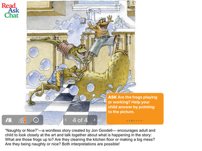 Examples of ReadAskChat's conversation starters and activities linked to reading selections: "Naught or Nice?"--a wordless story created by Jon Goodall--encourages adult and child to look closely at the art and talk together about what is happening in the story: What are those frogs up to? Are they cleaning the kitchen floor or making a big mess? Are they being naughty or nice? Both interpretations are possible!